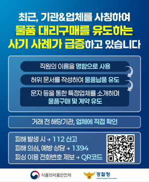 최근, 기관&업체를 사칭하여 물품 대리구매를 유도하는 사기 사례가 급증하고 있습니다
수법
직원(허위 또는 수집된 실명)의 이름을 명함으로 사용 > 허위 문서를 작성(구매확약서 위조)하여 물품납품 유도 > 문자 등을 통한 특정업체를 소개하며 물품구매 및 계약 유도
거래 전 해당기관, 업체에 직접 확인
피해 발생시 → 112신고
피해 의심, 예방 상담 → 1394 (경찰청 전기통신금융사기 통합대응단)
피싱 이용 전화번호 제보 → 우측 QR코드 스캔 (홈페이지 연결) (https://m.site.naver.com/23hiN)