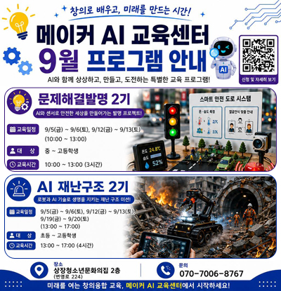 창의로 배우고, 미래를 만드는 시간!
/메이커 AI교육센터 9월 프로그램 안내
/AI와 함께 상상하고, 만들고, 도전하는 특별한 교육 프로그램!
/문제해결발명 2기: AI와 센서로 안전한 세상을 만들어가는 발명 프로젝트!
-교육일정: 9/5(금) ~ 9/6(토), 9/12(금) ~ 9/13(토)(10:00~13:00)
-대상: 중~고등학생
-교육시간: 10:00~13:00(3시간)
/AI재난구조 2기: 로봇과 AI 기술로 생명을 지키는 재난 구조 미션!
-교육일정: 9/5(금)~9/6(토), 9/12(금)~9/13(토), 9/19(금)~9/20(토)(13:00~17:00)
-대상: 초등~고등학생
-교육시간: 13:00~17:00(4시간)
/신청 및 자세히보기 QR코드(https://m.site.naver.com/275TR)