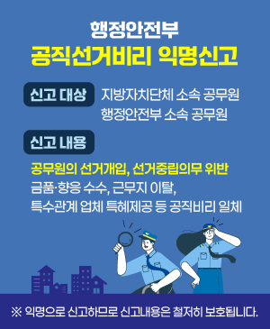 행정안전부 공직선거비리 익명신고
신고대상
지방자치단체 소속 공무원
행정안전부 소속 공무원
신고내용
공무원의 선거개입, 선거중립의무 위반
금품·향응 수수, 근무지 이탈,
특수관계 업체 특혜제공 등 공직비리 일체
※ 익명으로 신고하므로 신고내용은 철저히 보호됩니다.
