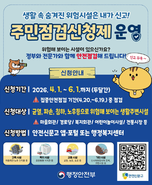 생활 속 숨겨진 위험시설은 내가 신고!
주민점검신청제 운영
/위험해 보이는 시설이 있으신가요? 정부와 전문가와 함께 안전점검해 드립니다!
/신청안내
-신청기간: 2026.4.1.~6.1.까지(두달간) ※집중안전점검기간(4.20.6.19.) 중 점검
-신청대상: 균열, 파손, 침하, 노후 등으로 위험해 보이는 생활주변시설
※마을회관, 경로당, 복지회관, 어린이놀이시설, 전통시장 등
/건축시설: 마을회관 노후 건축물 등
/복지시설: 요양병원 복지관 등
/교통시설: 교량, 농로, 도로 등
/기타시설: 산사태위험지역 옹벽, 전통시장 등
/안전신문고 QR코드
/행정안전부활 속 숨겨진 위험시설은 내가 신고!
주민점검신청제 운영
/위험해 보이는 시설이 있으신가요? 정부와 전문가와 함께 안전점검해 드립니다!
/신청안내
-신청기간: 2026.4.1.~6.1.까지(두달간) ※집중안전점검기간(4.20.6.19.) 중 점검
-신청대상: 균열, 파손, 침하, 노후 등으로 위험해 보이는 생활주변시설
※마을회관, 경로당, 복지회관, 어린이놀이시설, 전통시장 등
/건축시설: 마을회관 노후 건축물 등
/복지시설: 요양병원 복지관 등
/교통시설: 교량, 농로, 도로 등
/기타시설: 산사태위험지역 옹벽, 전통시장 등
/안전신문고 QR코드(https://safetyreport.go.kr/#main)
/행정안전부