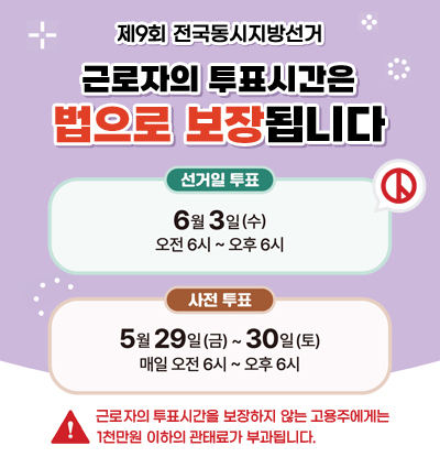 제9회 전국동시지방선거
근로자의 투표시간은 법으로 보장됩니다
/선거일 투표: 6월 3일(수) 오전6시 ~ 오후6시
/사전 투표: 5월 29일(금) ~ 30일(토) 매일 오전6시 ~ 오후6시
/근로자의 투표시간을 보장하지 않는 고용주에게는 1천만원 이하의 관태료가 부과됩니다.