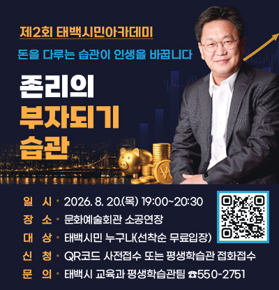 제2회 태백시민아카데미
/돈을 다루는 습관이 인생을 바꿉니다.
/존리의 부자되기 습관
-일시: 2026.8.20.(목) 19:00-20:30
-장소: 문화예술회관 소공연장
-대상: 태백시민 누구나(선착순 무료입장)
-신청: qr코드(https://m.site.naver.com/2bAI4) 또는 평행학습관 전화접수
-문의: 태백시 교육팀 평생학습관팀 550-2751