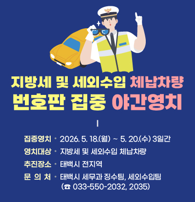 지방세 및 세외수입 체납차량 번호판 집중 야간영치 
  ■ 집중영치기간: 2026. 5. 18.(월) ∼ 5. 20.(수) 3일간
  ■ 영치대상: 지방세 및 세외수입 체납차량
  ■ 추진장소: 태백시 전지역
  ■ 문의처: 태백시 세무과 징수팀, 세외수입팀
            (☎ 033-550-2032, 2035)