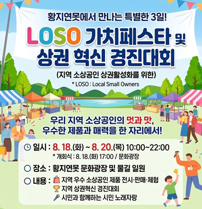 황지연못에서 만나는 특별한 3일!
LOSO 가치페스타 및 상권 혁신 경진대회
(지역 소상공인 상권활성화를 위한)
* LOSO : Local Small Owners

우리 지역 소상공인의 멋과 맛,
우수한 제품과 매력을 한 자리에서!

일시 : 8월 18.(화) 17:00 / 문화광장
장소 : 황지연못 문화광장 및 물길 일원
내용 :
- 지역 우수 소상공인 제품 전시·판매·체험
- 지역 상권혁신 경진대회
- 시민과 함께하는 시민 노래자랑
