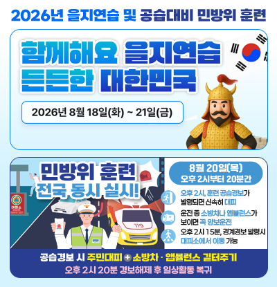 2026년 을지연습 및 공습대비 민방위 훈련
/함께해요 을지연습 든든한 대한민국
-2026년 8월 18일(화) ~ 21일(금)
/민방위 훈련 전국 동시 실시
-8월 20일(목) 오후 2시부터 20분간
●오후 2시, 훈련 공습경보가 발령되면 신속히 대피
●운전 중 소방차나 앰뷸런스가 보이면 꼭 양보운전
●오후 2시 15분, 경계경보 발령시 대피소에서 이동 가능
-공습경보 시 주민대피 + 소방차 · 앱뷸런스 길터주기
-오후 2시 20분 경보해제 후 일상활동 복귀