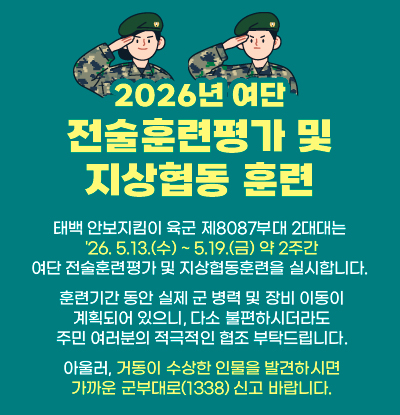 2026년 여단 전술훈련평가 및 지상협동 훈련
/태백 안보지킴이 육군 제8087부대 2대대는 
'26. 5.13.(수) ~ 5.19.(금) 약 2주간 여단 전술훈련평가 및 지상협동훈련을 실시합니다. 
훈련기간 동안 실제 군 병력 및 장비 이동이 계획되어 있으니, 
다소 불편하시더라도 주민 여러분의 적극적인 협조 부탁드립니다.
아울러, 거동이 수상한 인물을 발견하시면 가까운 군부대로(1338) 신고 바랍니다.