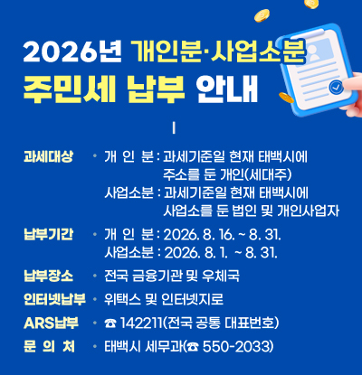 2026년 주민세(개인분·사업소분) 납부 안내

  ◼ 과세대상
  - 개 인 분: 과세기준일 현재 태백시에 주소를 둔 개인(세대주)  - 사업소분: 과세기준일 현재 태백시에 사업소를 둔 법인 및 개인사업자
  ◼ 납부기간
  - 개 인 분: 2026. 8. 16. ~ 8. 31.  - 사업소분: 2026. 8. 1.  ~ 8. 31.
  ◼ 납부장소: 전국 금융기관 및 우체국
  ◼ 인터넷 납부: 위택스 및 인터넷지로
  ◼ ARS납부: ☎ 142211(전국 공통 대표번호)
  ◼ 문의처: 태백시 세무과(☎ 550-2033)