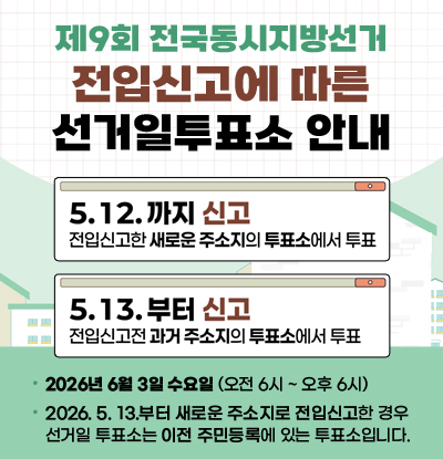 제9회 전국동지지방선거
전입신고에 따른 선거일 투표소 안내
/5.12.까지 신고 : 전입신고한 새로운 주소지의 투표소에서 투표
/5.13.부터 신고 : 전입신고전 과거 주소지의 투표소에서 투표
/2026년 6월 3일 수요일(오전6시~오후6시)
/2026.5.13.부터 새로운 주소지로 전입신고한 경우 선거일 투표소는 이전 주민등록에 있는 투표소입니다.
