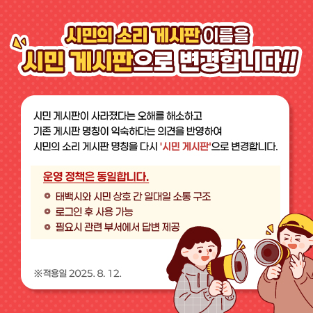 시민의 소리 게시판 이름을 시민 게시판으로 변경합니다!!

 

시민 게시판이 사라졌다는 오해를 해소하고

기존 게시판 명칭이 익숙하다는 의견을 반영하여

시민의 소리 게시판 명칭을 다시 '시민 게시판'으로 변경합니다.

 

운영 정책은 동일합니다.

-태백시와 시민 상호 간 일대일 소통 구조

-로그인 후 사용 가능

-필요시 관련 부서에서 답변 제공

 

적용일 2025. 8. 12.