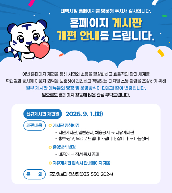 태백시청 홈페이지를 방문해 주셔서 감사합니다.
홈페이지 게시판 개편 안내를 드립니다.
/이번 홈페이지 개편을 통해 시민의 소통을 활성화하고 효율적인 관리 체계를 확립함과 동시에 이용자 귄익을 보호하여 건전하고 책임있는 디지털 소통 환경을 조성하기 위해 일부 게시판 메뉴들의 명칭 및 운영방식이 다음과 같이 변경됩니다.
/신규게시판 개편일: 2026. 9. 1.(화)
/개편내용
 ❍ 게시판 명칭변경
  ∙ 시민게시판, 일반공지, 채용공지 ⇒ 자유게시판
  ∙ 홍보·광고, 무료로드립니다, 팝니다, 삽니다 ⇒ 나눔장터
 ❍ 운영방식 변경
  ∙ 비공개 ⇒ 작성 즉시 공개
 ❍ 자유게시판 접속시 안내페이지 제공
/문의: 공간정보과 전산팀(033-550-2024)
앞으로도 홈페이지 활동에 많은 관심 부탁드립니다.
