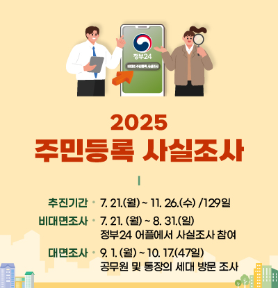 2025년 주민등록 사실조사
/추진기간: 7. 21.(월) ~ 11. 26.(수) /129일
/비대면 조사: 7. 21. (월) ~ 8. 31.(일) 정부24 어플에서 사실조사 참여
/대면조사: 9. 1. (월) ~ 10. 17.(47일) 공무원 및 통장의 세대 방문 조사