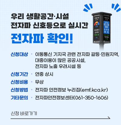 우리 생활공간·시설 전자파 신호등으로 실시간
전자파 확인!
/신청대상: 이동통신 기지국 관련 전자파 갈등·민원지역, 대중이용이 많은 공공시설, 전자파 노출 우려시설 등
/신청기간: 연중 상시
/신청비용: 무상
/신청방법: 전자파 안전정보 누리집(emf.kca.kr)
/기타문의: 전자파안전정보센터(061-350-1606)
/신청 바로가기