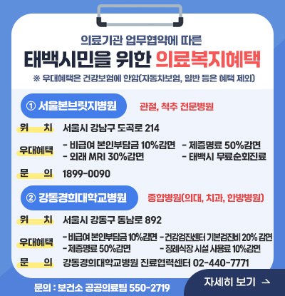 의료기관 업무협약에 따른 태백시민을 위한 의료복지혜택
※ 우대혜택은 건강보험에 한함(자동차보험, 일반 등은 혜택 제외)
① 서울본브릿지병원 : 관절, 척추 전문병원
/위치 : 서울시 강남구 도곡로 214
/우대혜택 : - 비급여 본인부담금 10%감면 - 외래 MRI 30%감면- 제증명료 50%감면
- 태백시 무료순회진료
/문의 : 1899-0090
② 강동경희대학교병원 : 종합병원(의대, 치과, 한방병원)
/위치: 서울시 강동구 동남로892
/우대혜택 :- 비급여 본인부담금 10%감면 - 제증명료 50%감면- 건강검진센터 기본검진비 20% 감면 - 장례식장 시설 사용료 10%감면
/문의 : 강동경희대학교병원 진료협력센터 02-440-7771
/문의 : 보건소 공공의료팀 550-2719
자세히보기