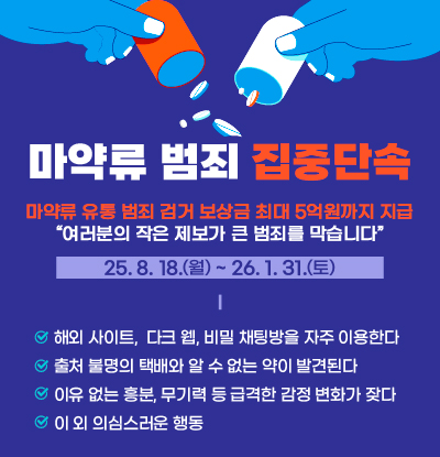 마약류 범죄 집중단속
/마약류 유통 범죄 검거 보상금 최대 5억원까지 지급
여러분의 작은 제보가 큰 범죄를 막습니다.

25.8.18.(월) ~ 26.1.31.(토)

/해외사이트, 다크 웹, 비밀 채팅방을 자주 이용한다.
/출처 불명의 택배와 알 수 없는 약이 발견된다
/이유 없는 흥분, 무기력 등 급격한 감정 변화가 잦다
/이 외 의심스러운 행동
