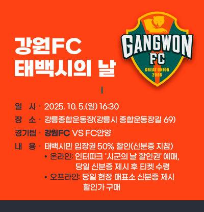 강원FC 태백시의 날
○ 일 시: 2025. 10. 5.(일) 16:30
○ 장 소: 강릉종합운동장(강릉시 종합운동장길 69)
○ 경 기 팀: 강원FC VS FC안양
○ 내 용: 태백시민 입장권 50% 할인(신분증 지참)
- 온라인: 인터파크 '시군의 날 할인권' 예매, 당일 신분증 제시 후 티켓 수령
- 오프라인: 당일 현장 매표소 신분증 제시 할인가 구매