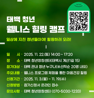 태백 청년 웰니스 힐링 캠프
/일상에 지친 청년들이여! 힐링하러 오라!

ㅇ일시:2025. 11. 22.(토), 14:00 ~ 17:20
ㅇ장소: 태백 청년창창센터(태백시 계산1길 15)
ㅇ참가대상: 태백 관내 청년 누구나(※선착순 20명 내외)
ㅇ주요내용: 웰니스 프로그램 체험을 통한 청년 마음건강 힐링
ㅇ신청기간: 2025. 11. 3.(월) ~ 11. 19.(수)
ㅇ신청방법: 참가신청서 온라인 접수참가신청서 온라인 접수(상단 QR코드(https://m.site.naver.com/1UnFp))
ㅇ문의사항: 태백 청년창창센터(070-5030-1233)