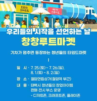 우리들의 시작을 선언하는 날
창창루트마켓
/기차가 멈추면 등장하는 청년들의 타임드마켓
○ 일 시: 7. 25.(토) ~ 7. 26.(일), 8. 1.(토) ~ 8. 2.(일)
○ 장 소: 철암연립상가(철암역 부근)
○ 내 용: 태백시 청년들의 창업아이템 판매·전시 부스 운영
- 디저트존, 크래프트존,플레이존