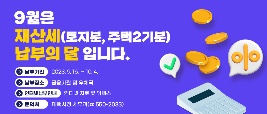 9월은 재산세 납부의 달입니다.
납부기간: 2023. 9. 16. ∼ 10. 4.
납부장소: 금융기관 및 우체국
인터넷 납부안내: 인터넷 지로 및 위택스
문의처: 태백시 세무과(☎ 550-2034)