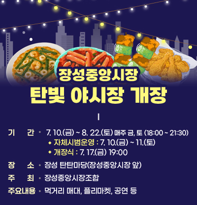 장성중앙시장 탄빛 야시장 개장

- 기간: 7. 10.(금) ~ 8. 22.(토) 매주 금, 토 (18:00~21:30)
*자체시범운영: 7.10.(금)~11.(토) / 개장식: 7. 17.(금) 19:00
- 장소: 장성 탄탄마당(장성중앙시장 앞)
- 주최: 장성중앙시장조합
- 주요내용: 먹거리 매대, 플리마켓, 공연 등
