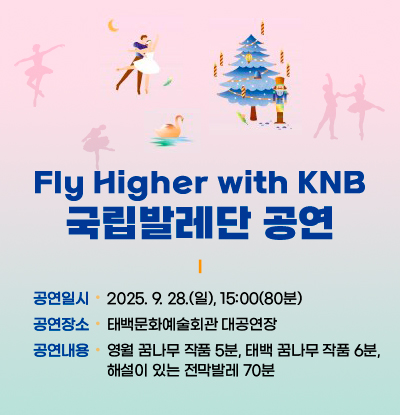 Fly Higher with KNB
국립발레단 공연

/공연일시:2025. 9. 28.(일), 15:00(80분)
/공연장소:태백문화예술회관 대공연장
/공연내용:영월 꿈나무 작품 5분, 태백 꿈나무 작품 6분,
해설이 있는 전막발레 70분