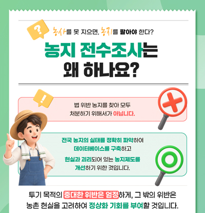 농사를 못 지으면, 농지를 팔아야 한다?
농지 전수조사는 왜 하나요?
/법 위반 농지를 찾아 모두 처분하기 위해서가 아닙니다.
/전국 농지의 실태를 정확히 파악하여 데이터베이스를 구축하고 현실과 괴리되어 있는 농지제도를 개선하기 위한 것입니다.
/투기 목적의 중대한 위반은 엄정하게, 그 밖의 위반은 농촌 현실을 고려하여 정상화 기회를 부여할 것입니다.