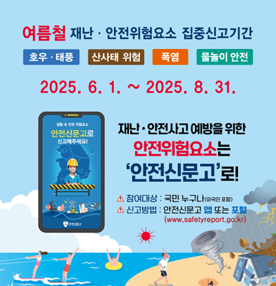 여름철 재난·안전위험요소 집중신고기간
호우·태풍 / 산사태 위험 / 폭염 / 물놀이 안전

2025.6.1. ~ 2025.8.31.

/재난·안전사고 예방을 위한 안전위험요소는 '안전신문고'로!
-참여대상: 국민누구나(외국인 포함)
-신고방법: 안전신문고 앱 또는 포털(www.safetyreport.go.kr)