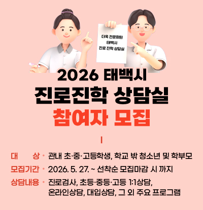 2026 태백시 진로진학 상단실 참여자 모집
/대상: 관내 초·중·고등학생, 학교 밖 청소년 및 학부모
/모집기간: 2026. 5. 27. ~ 선착순 모집마감 시 까지
/상담내용: 진로검사, 초등·중등·고등 1:1상담, 온라인상담, 대입상담, 그 외 주요 프로그램