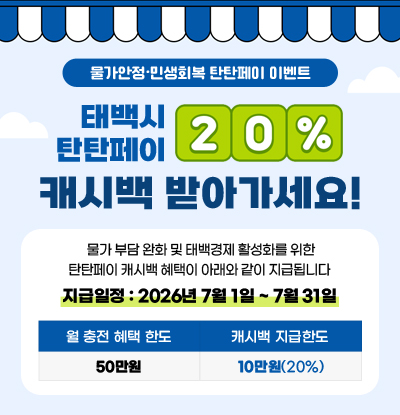 물간안정·민생회복 탄탄페이 이벤트
태백시 탄탄페이 20% 캐시백 받아가세요!
/물가 부담 완화 및 태백경제 활성화를 위한 탄탄페이 캐시백 혜택이 아래와 같이 지급됩니다
/지급일정: 2026년 7월 1일 ~ 7월 31일
-월 충전 혜택 한도: 50만원
-캐시백 지급한도: 10만원(20%)
