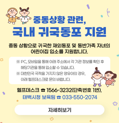중동상황 관련, 국내 귀국동포 지원
중동 상황으로 귀국한 재외동포 및 동반가족 자녀의 어린이집 입소를 지원합니다.

 ※ PC, 모바일을 통해 아래 주소에서 각 기관 정보를 확인 후 해당기관을 통해 입소할 수 있습니다.
 ※ 대한민국 국적을 가지지 않은 영유아의 경우, 아래 헬프데스크로 문의 바랍니다.

헬프데스크 ☎1566-3232(단축번호 1번), ☎태백시청 보육팀 033-550-2074