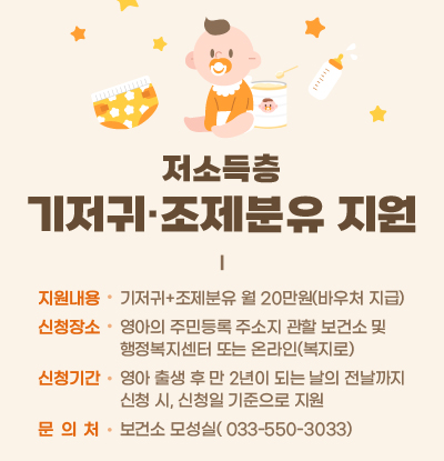 저소득층 기저귀 조제분유 지원
/지원내용
-기저귀+조제분유 월 20만원(바우처 지급)
/신청장소
-영아의 주민등록 주소지 관할 보건소 및 행정복지센터 또는 온라인(복지로)
/신청기간
-영아 출생 후 만 2년이 되는 날의 전날까지 신청 시, 신청일 기준으로 지원
/문의처: 보건소 모성실( 033-550-3033)