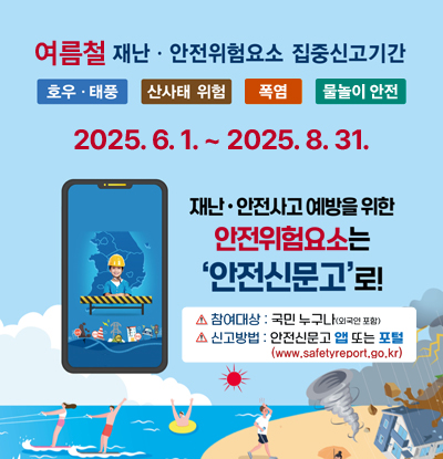 여름철 재난·안전위험요소 집중신고기간
호우·태풍 / 산사태 위험 / 폭염 / 물놀이 안전

2025.6.1. ~ 2025.8.31.

/재난·안전사고 예방을 위한 안전위험요소는 '안전신문고'로!
-참여대상: 국민 누구나(외국인 포함)
-신고방법: 안전신문고 앱 또는 포털(www.safetyreport.go.kr)