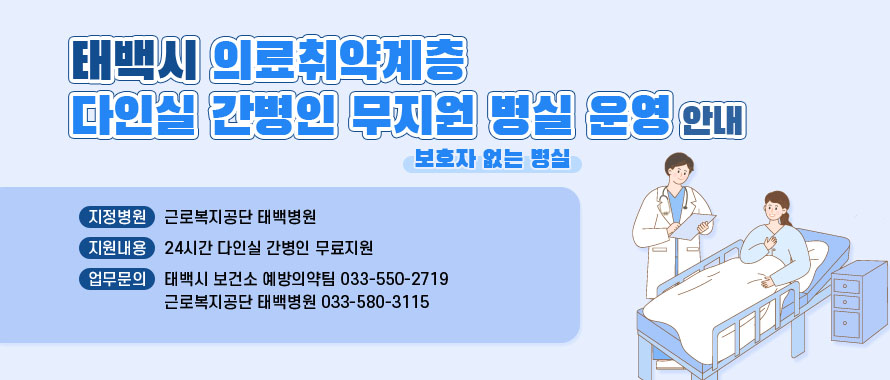 태백시 의료취약계층 다인실 간병인 무지원 병실 운영 안내
( 보호자 없는 병실 운영 )
○ 지정병원: 근로복지공단 태백병원
○ 지원내용: 24시간 다인실 간병인 무료지원
○ 업무문의: 태백시 보건소 예방의약팀 033-550-2719
               근로복지공단 태백병원 033-580-3115