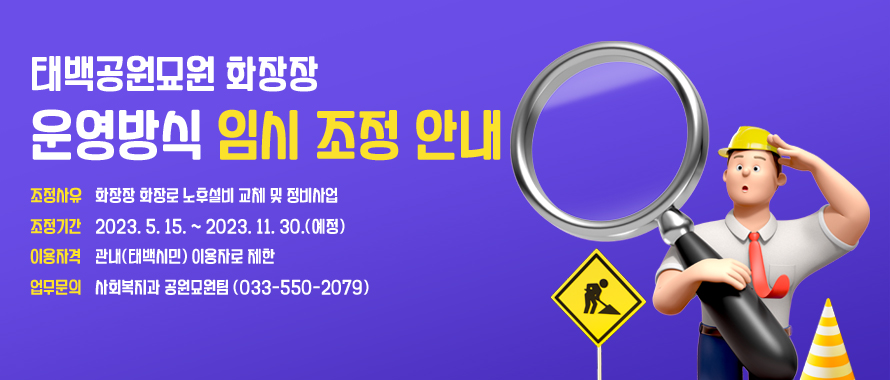 태백공원묘원 화장장 운영방식 임시 조정 안내
조정사유: 화장장 화장로 노후설비 교체 및 정비사업
조정기간: 2023. 5. 15. ~ 2023. 11. 30.(예정)
이용자격: 관내(태백시민) 이용자로 제한
업무문의: 사회복지과 공원묘원팀 (033-550-2079)