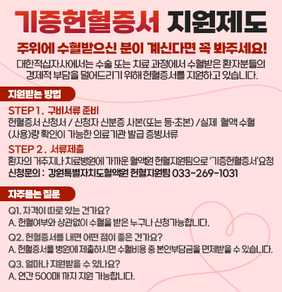 기증헌혈증서 지원제도

주위에 수혈받으신 분이 계신다면 꼭 봐주세요!
대한적십자사에서는 수술 또는 치료 과정에서 수혈받은 환자분들의 경제적 부담을 덜어드리기 위해 헌혈증서를 지원하고 있습니다.

◆지원받는 방법

STEP 1 .  구비서류 준비
헌혈증서 신청서 / 신청자 신분증 사본(또는 등·초본) /실제  혈액 수혈
(사용)량 확인이 가능한 의료기관 발급 증빙서류 

STEP 2 .  서류제출
환자의 거주지나 치료병원에 가까운 혈액원 헌혈지원팀으로 ‘기증헌혈증서’요청
신청문의 :  강원특별자치도혈액원 헌혈지원팀 033-269-1031


◆자주묻는 질문

Q1. 자격이 따로 있는 건가요?
A. 헌혈여부와 상관없이 수혈을 받은 누구나 신청가능합니다.

Q2. 헌혈증서를 내면 어떤 점이 좋은 건가요?
A. 헌혈증서를 병원에 제출하시면 수혈비용 중 본인부담금을 면제받을 수 있습니다.

Q3. 얼마나 지원받을 수 있나요?
A. 연간 500매 까지 지원 가능합니다.