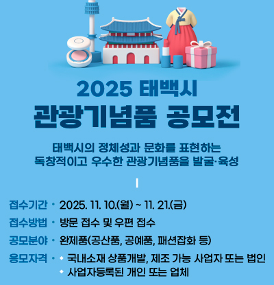 2025년 태백시 관광기념품 공모전
/태백시의 정체성과 문화를 표현하는 독창적이고 우수한 관광기념품을 발굴, 육성
○ 접수기간: 2025. 11. 10.(월) ~ 11. 21.(금)
○ 접수방법: 방문 접수 및 우편 접수
○ 공모분야: 완제품(공산품, 공예품, 패션잡화 등)
○ 응모자격
- 국내소재 상품개발, 제조 가능 사업자 또는 법입
- 사업자등록된 개인 또는 업체