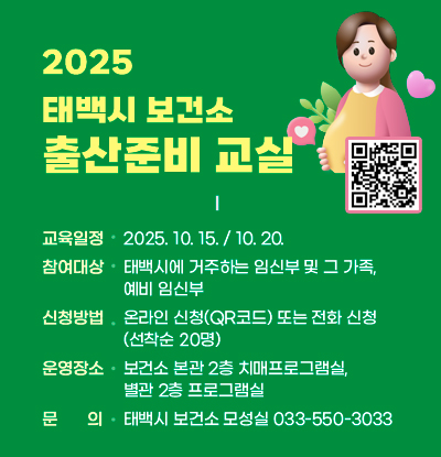 2025 태백시 보건소 출산준비교실
/교육일정: 2025.10.15./10.20.
/참여대상: 태백시에 거주하는 임신부 및 그 가족, 예비 임신부
/신청방법: 온라인 신청(QR코드:https://m.site.naver.com/1PgfP) 또는 전화 신청(선착순 20명)
/운영장소: 보건소 본관 2층 치매프로그램실, 별관 2층 프로그램실
/문의: 태백시 보건소 모성실 033-550-3033