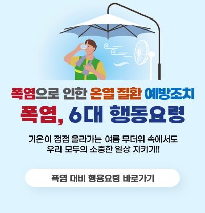 폭염으로 인한 온열 질환 예방조치
폭염, 6대 행동요령

/기온이 점점 올라가는 여름 무더위 속에서도
우리 모두의 소중한 일상 지키기!!

/폭염 대비 행동요령 바로가기