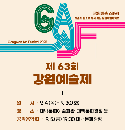 강원예총 63년! 예술의 힘으로 다시 뛰는 강원특별자치도
Gangwon Art Festival 2025
제 63회 강원예술제

/일시: 9.4.(목) - 9.30.(화)
/장소: 태백문화예술회관, 태백문화광장 등
/공감음악회: 9.5.(금) 19:30 태백문화광장