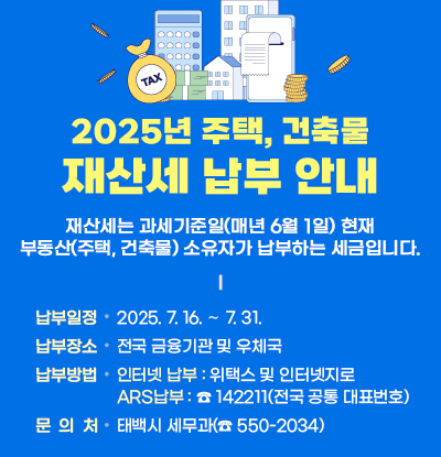 2025년재산세(주택, 건축물)납부 안내

/재산세는 과세기준일(매년 6월 1일) 현재 부동산(주택, 건축물)
소유자가 납부하는 세금입니다.

◼ 납부기간: 2025. 7. 16. ∼ 7. 31.
◼ 납부장소: 전국 금융기관 및 우체국
◼ 납부방법
-인터넷 납부: 위택스 및 인터넷지로
-ARS납부: ☎ 142211(전국 공통 대표번호)
◼ 문의처: 태백시 세무과(☎ 550-2034)