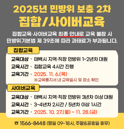 2025년 민방위 보충 2차 집합/사이버교육
/집합교육·사이버교육 최종 안내로 교육 불참 시 민방위기본법 제 39조에 따라 과태료가 부과됩니다.
/집합교육
-교육대상: 태백시 지역·직장 민방위 1~2년차 대원
-교육시간: 집합교육 4시간 진행 
-교육기간: 2025. 11. 6.(목) ※교육통지서 내 교육일시 및 장소 확인
/사이버교육
-교육대상: 태백시 지역·직장 민방위 3년차 이상 대원
-교육시간: 3~4년차 2시간 / 5년차 이상 1시간
-교육기간: 2025. 10. 27.(월) ~ 11. 28.(금)
/☎ 1566-8448 (평일 09~18시, 주말&공휴일 휴무)