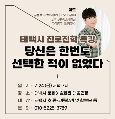 태백시 진로진학 특강
당신은 한번도 선택한 적이 없었다
/일시: 7. 24.(금) 저녁 7시
/장소: 태백시 문화예술회관 대공연장
/대상: 태백시 초·중·고등학생 및 학부모 등
/문의: 010-5225-3789
/강사: 궤도(유튜브 <안될과학>(139만 구독), 과학 커뮤니케이터, DGIST  특임교수)