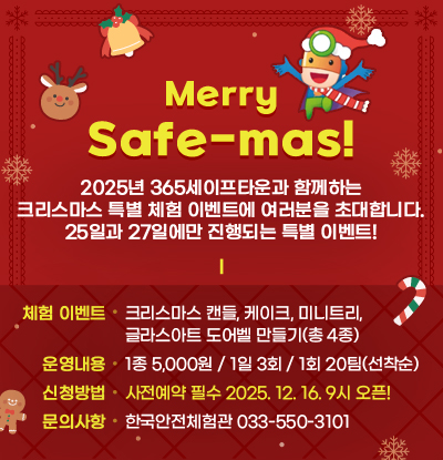 Merry Safe-mas!
/2025년 365세이프타운과 함께하는 크리스마스 특별 체험 이벤트에 여러분을 초대합니다. 25일과 27일에만 진행되는 특별 이벤트!
/체험이벤트 : 크리스마스 캔들, 케이크, 미니트리, 글라스아트 도어벨 만들기(총 4종)
/운영내용: 1종 5,000원 / 1일 3회 / 1회 20팀(선착순)
/신청방법: 사전예약 필수 2025. 12. 16. 9시 오픈!
/문의사항: 한국안전체험관 033-550-3101