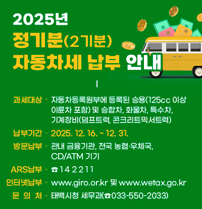 2025년 정기분(2기분) 자동차세 납부 안내
○ 과세대상: 자동차등록원부에 등록된 승용(125cc 이상 이륜차 포함)     및 승합차, 화물차, 특수차, 기계장비(덤프트럭, 콘크리트믹서트럭)
○ 납부기간: 2025. 12. 16.~12. 31.
○ 방문납부: 관내 금융기관, 전국 농협·우체국, CD/ATM 기기
○ ARS납부: ☎ 1 4 2 2 1 1
○ 인터넷 납부: www.giro.or.kr 및 www.wetax.go.kr
○ 문 의 처: 태백시청 세무과(☎033-550-2033)