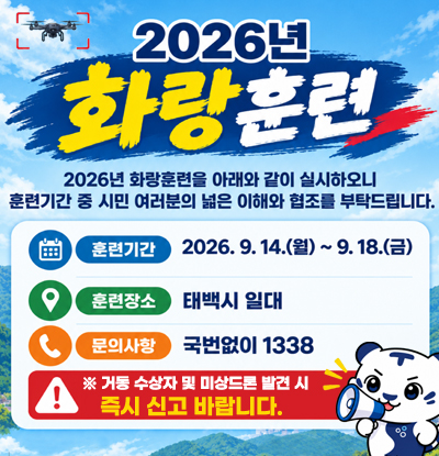 2026년 화랑훈련
/2026년 화랑훈련을 아래와 같이 실시하오니 훈련기간 중 시민 여러분의 넓은 이해와 협조를 부탁드립니다.
-훈련기간: 2026.9.14.(월) ~ 9.18.(금)
-훈련장소: 태백시 일대
-문의사항: 국번없이 1338
※거동 수장자 및 미상드론 발견시 즉시 신고 바랍니다.