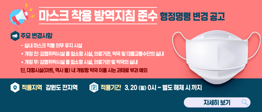 마스크 착용 방역지침 준수 행정명령 변경 공고 
/주요 변경사항
/실내 마스크 착용 의무 유지 시설
/* 개정 전: 감염취약시설 중 입소형 시설, 의료기관, 약국 및 대중교통수단의 실내
/* 개정 후: 감염취약시설 중 입소형 시설, 의료기관 및 약국의 실내
/단, 대형시설(마트, 역사 등) 내 개방형 약국 이용 시는 과태료 부과 예외
/적용지역 : 강원도 전지역
/적용기간 : 2023. 3. 20.(월) 0시 ~ 별도 해제 시 까지
/자세히보기