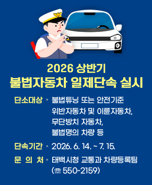 2026년 상반기 불법자동차 일제단속 실
/단속대상: 불법튜닝 또는 안전기준 위반자동차 및 이륜자동차, 무단방치 자동차, 불법명의 차량 등
/단속기간: 2026. 6. 14. ~ 7. 15.
/문의처: 태백시청 교통과 차량등록팀(☏ 550-2159)