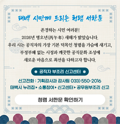 태백 시민께 드리는 청렴 서한문
/존경하는 시민 여러분!
2026년 병오년(丙午年) 새해가 밝았습니다.
우리 시는 공직자의 가장 기본 덕목인 청렴을 가슴에 새기고, 부정부패 없는 시정과 깨끗한 공직문화 조성에 새로운 마음으로 최선을 다하고자 합니다.
/공직자 부조리 신고센터
-신고전화 : 기획감사과 감사팀 033) 550-2016
-태백시 누리집 ▶ 소통참여 ▶ 신고센터 ▶ 공무원부조리 신고
/청렴 서한문 확인하기