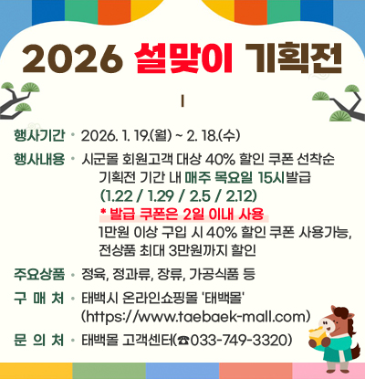 2026 설맞이 기획전
/행사기간: 2025. 1. 19.(월) ~ 2. 18.(수)
/행사내용: 시군몰 회원고객 대상 40% 할인 쿠폰 선착순
- 기획전 기간 내매주 목요일 15시발급(1.22 / 1.29 / 2.5 / 2.12)
* 발급 쿠폰은 2일 이내 사용
- 1만원 이상 구입 시 40% 할인 쿠폰 사용가능, 전상품 최대 3만원까지 할인
/주요상품: 정육, 정과류, 장류, 가공식품 등
/구 매 처: 태백시 온라인쇼핑몰 '태백몰' (https://www.taebaek-mall.com)
/문 의 처: 태백몰 고객센터(☎033-749-3320)