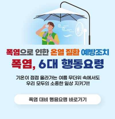 폭염, 6대 행동요령
폭염으로 인한 온열 질환 예방조치

기온이 점점 올라가는 여름 무더위 속에서도
우리 모두의 소중한 일상 지키기!!

/폭염 대비 행동요령 바로가