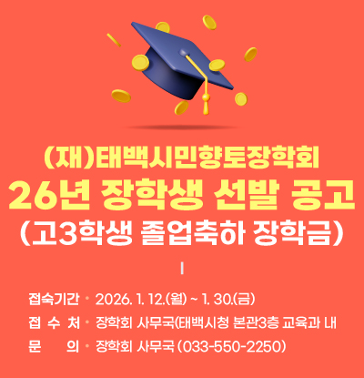 (재)태백시민향토장학회 2026년 장학생 선발 공고(고3학생 졸업축하 장학금)

- 접수기간 : 2026. 1. 12.(월) ~2026.1.30.(금)

- 접 수 처 : 장학회 사무국(태백시청 본관3층 교육과 내

- 문의 : 장학회 사무국 (033-550-2250)